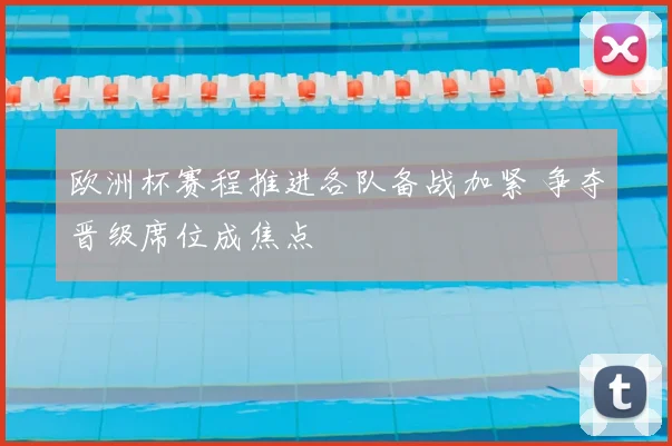 欧洲杯赛程推进各队备战加紧 争夺晋级席位成焦点