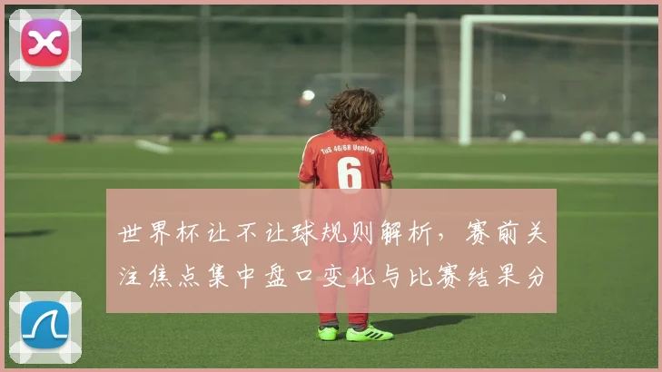 世界杯让不让球规则解析，赛前关注焦点集中盘口变化与比赛结果分歧