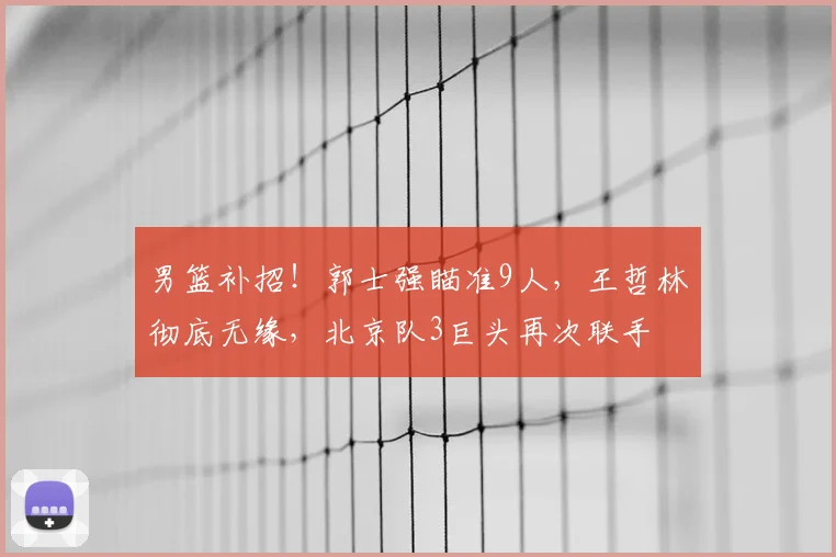 男篮补招！郭士强瞄准9人，王哲林彻底无缘，北京队3巨头再次联手