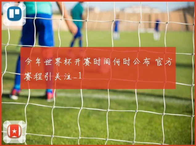 今年世界杯开赛时间何时公布 官方赛程引关注_1