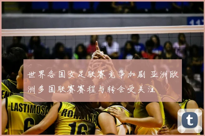 世界各国女足联赛竞争加剧 亚洲欧洲多国联赛赛程与转会受关注