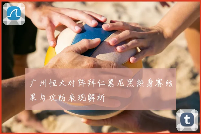 广州恒大对阵拜仁慕尼黑热身赛结果与攻防表现解析