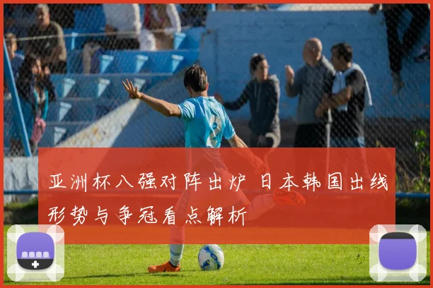 亚洲杯八强对阵出炉 日本韩国出线形势与争冠看点解析