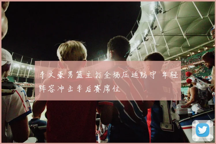 李文豪男篮主打全场压迫防守 年轻阵容冲击季后赛席位