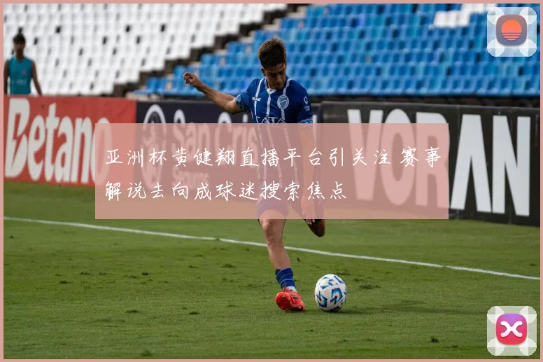 亚洲杯黄健翔直播平台引关注 赛事解说去向成球迷搜索焦点