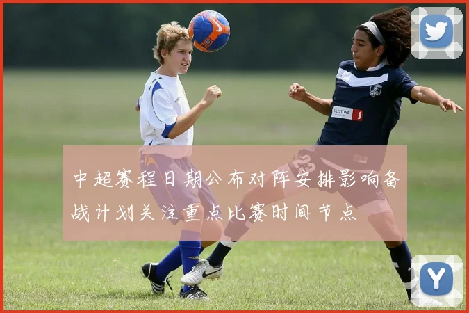 中超赛程日期公布对阵安排影响备战计划关注重点比赛时间节点