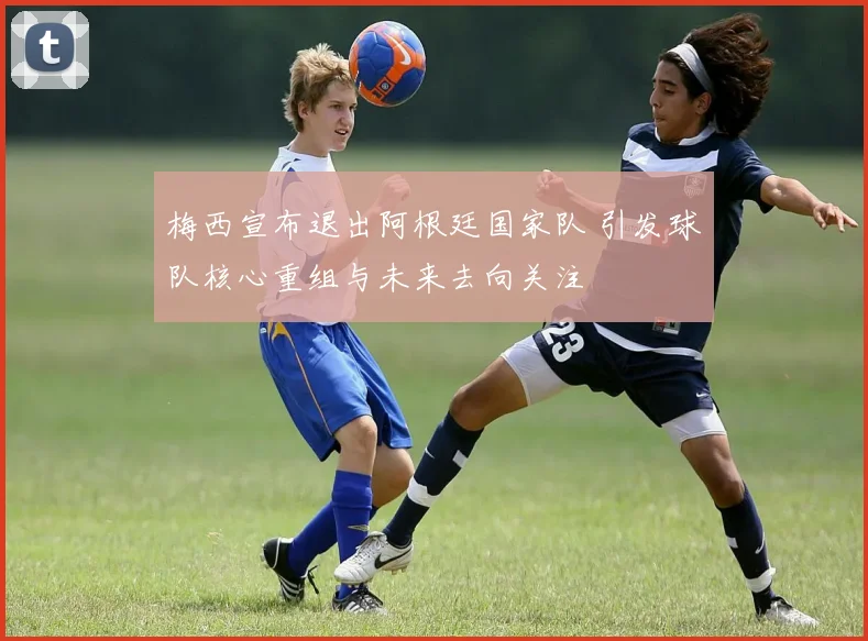 梅西宣布退出阿根廷国家队 引发球队核心重组与未来去向关注