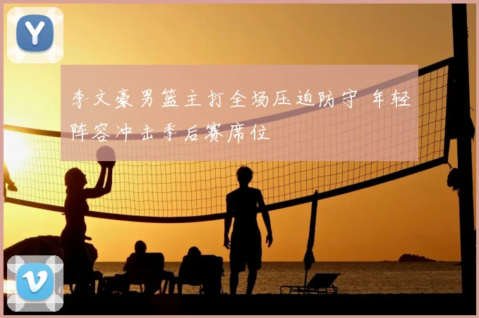 李文豪男篮主打全场压迫防守 年轻阵容冲击季后赛席位