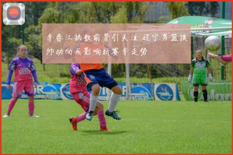 李春江执教前景引关注 辽宁男篮换帅动向或影响新赛季走势