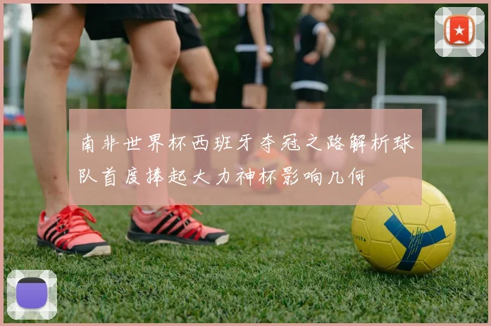 南非世界杯西班牙夺冠之路解析球队首度捧起大力神杯影响几何