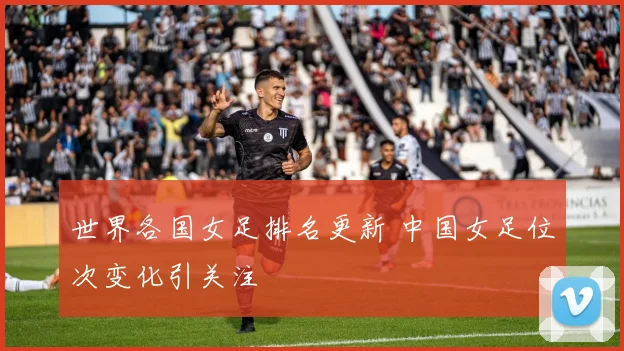 世界各国女足排名更新 中国女足位次变化引关注