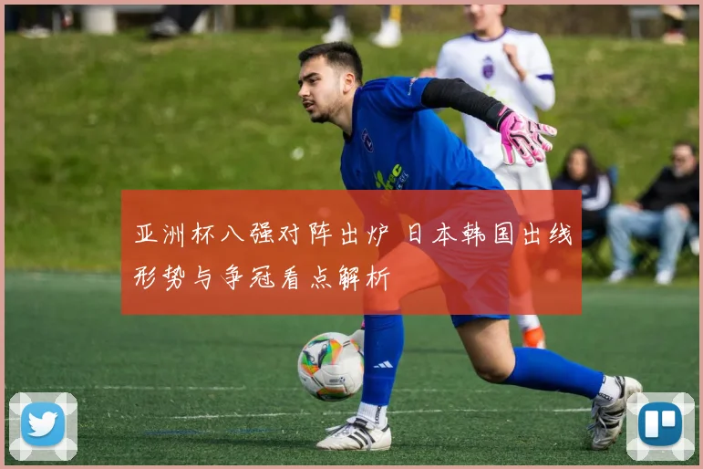 亚洲杯八强对阵出炉 日本韩国出线形势与争冠看点解析