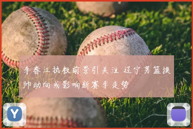 李春江执教前景引关注 辽宁男篮换帅动向或影响新赛季走势