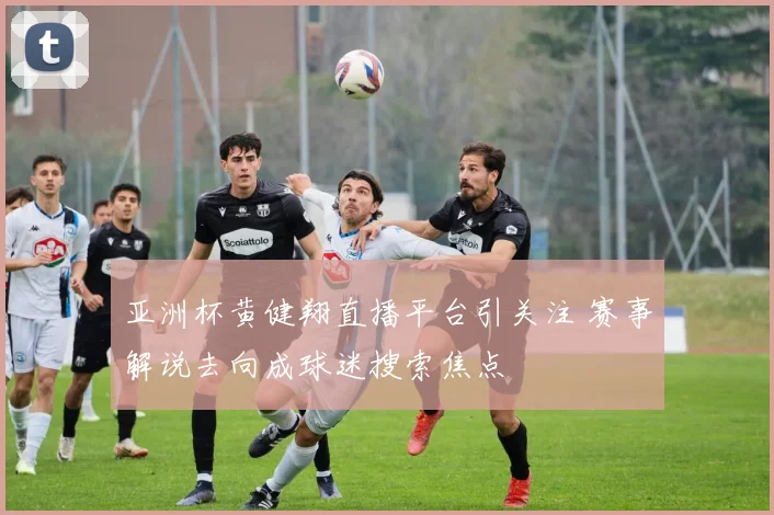 亚洲杯黄健翔直播平台引关注 赛事解说去向成球迷搜索焦点