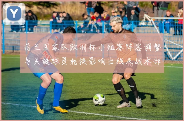 荷兰国家队欧洲杯小组赛阵容调整与关键球员轮换影响出线及战术部署