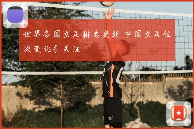 世界各国女足排名更新 中国女足位次变化引关注