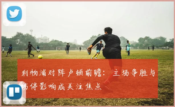 利物浦对阵卢顿前瞻：主场争胜与伤停影响成关注焦点