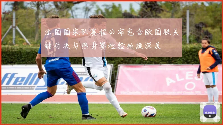 法国国家队赛程公布包含欧国联关键对决与热身赛检验轮换深度